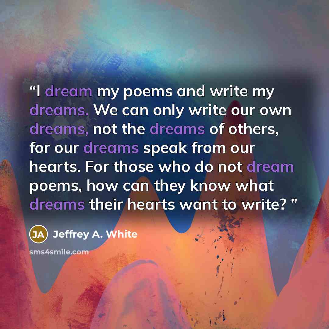 “I dream my poems and write my dreams. We can only write our own dreams, not the dreams of others, for our dreams speak from our hearts. For those who do not dream poems, how can they know what dreams their hearts want to write?” quote by Jeffrey A. White