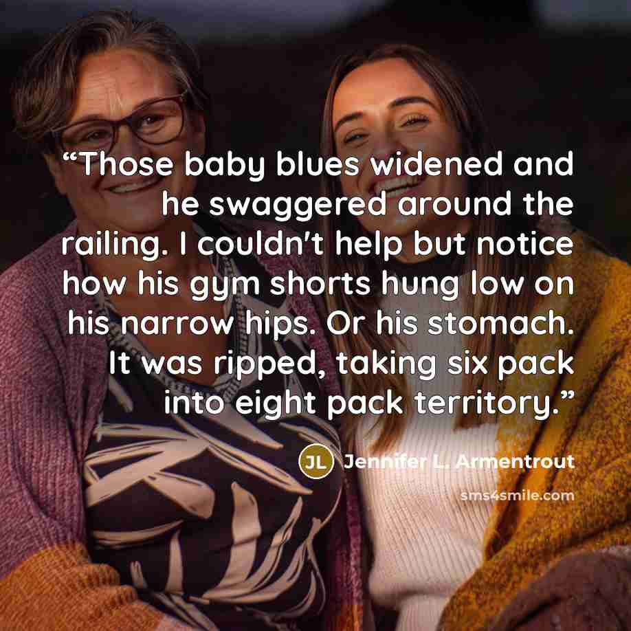 “Those baby blues widened and he swaggered around the railing. I couldn't help but notice how his gym shorts hung low on his narrow hips. Or his stomach. It was ripped, taking six pack into eight pack territory.” quote by Jennifer L. Armentrout