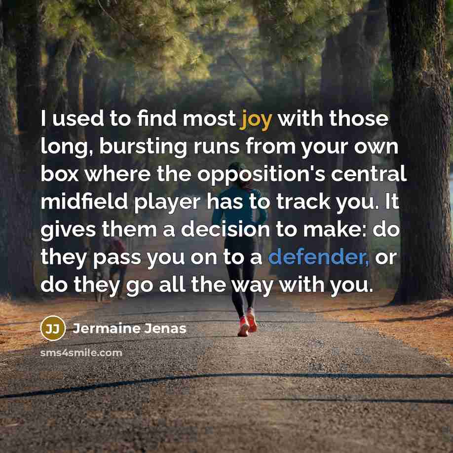“I used to find most joy with those long, bursting runs from your own box where the opposition's central midfield player has to track you. It gives them a decision to make: do they pass you on to a defender, or do they go all the way with you.” quote by Jermaine Jenas
