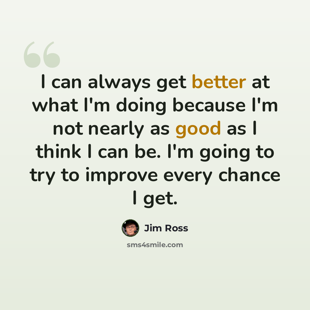 “I can always get better at what I'm doing because I'm not nearly as good as I think I can be. I'm going to try to improve every chance I get.” quote by Jim Ross