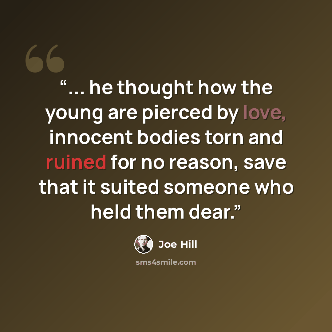 “... he thought how the young are pierced by love, innocent bodies torn and ruined for no reason, save that it suited someone who held them dear.” quote by Joe Hill