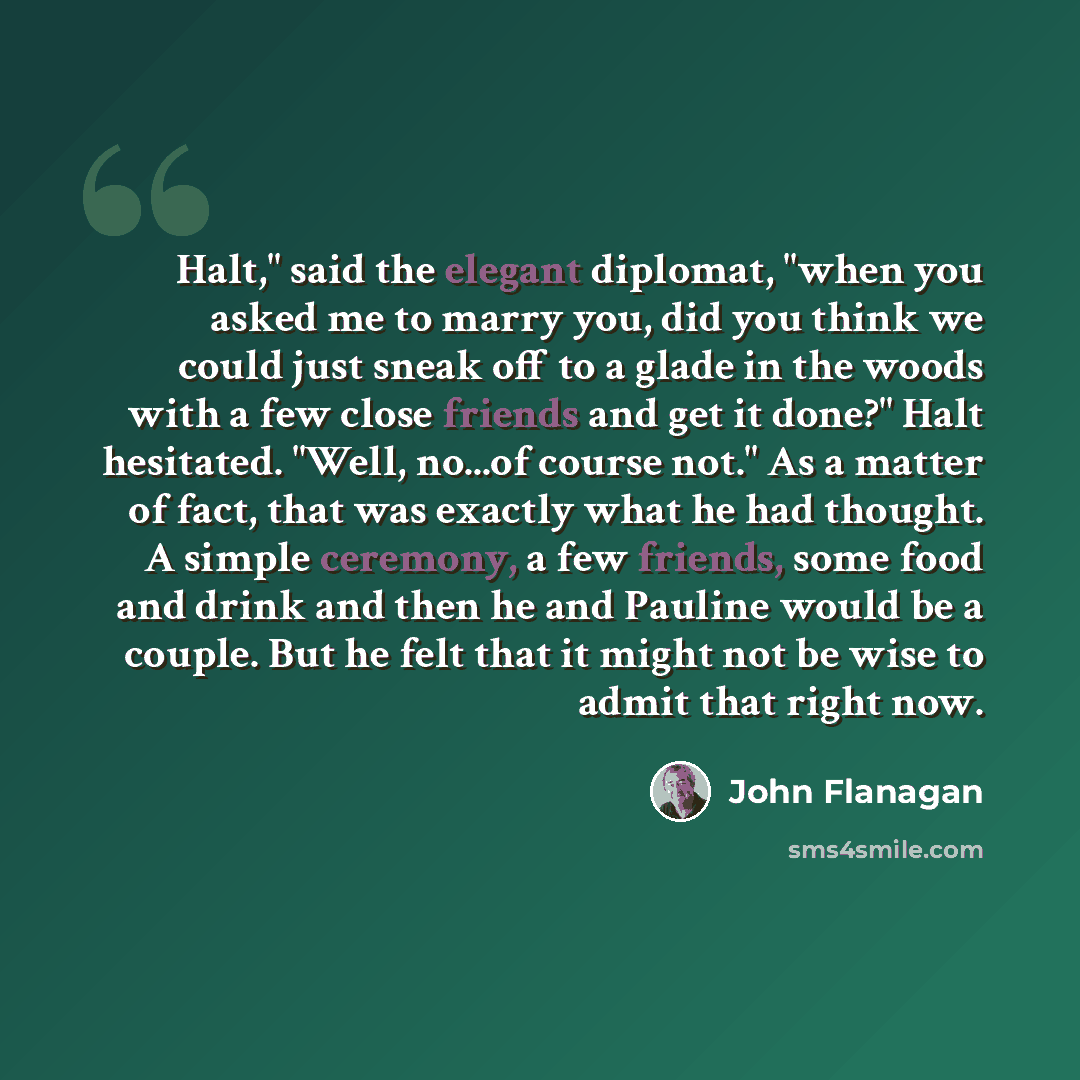 “Halt," said the elegant diplomat, "when you asked me to marry you, did you think we could just sneak off to a glade in the woods with a few close friends and get it done?" Halt hesitated. "Well, no...of course not." As a matter of fact, that was exactly what he had thought. A simple ceremony, a…” quote by John Flanagan
