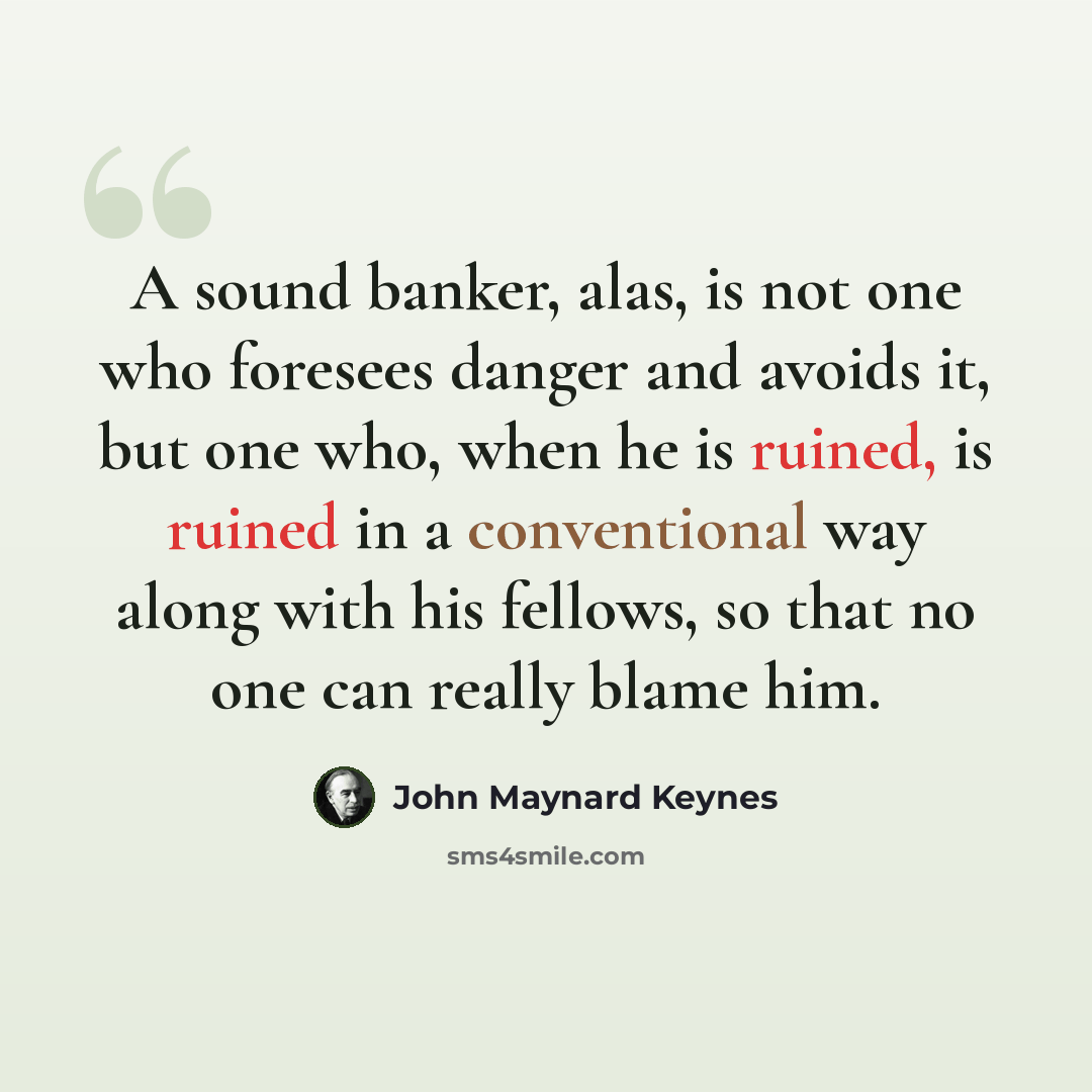 “A sound banker, alas, is not one who foresees danger and avoids it, but one who, when he is ruined, is ruined in a conventional way along with his fellows, so that no one can really blame him.” quote by John Maynard Keynes