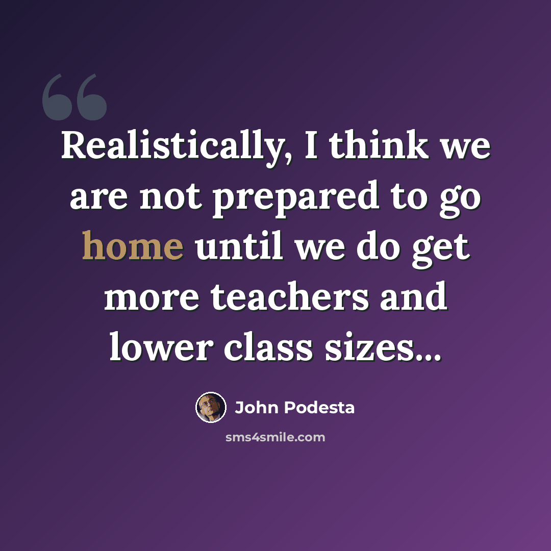 “Realistically, I think we are not prepared to go home until we do get more teachers and lower class sizes...” quote by John Podesta