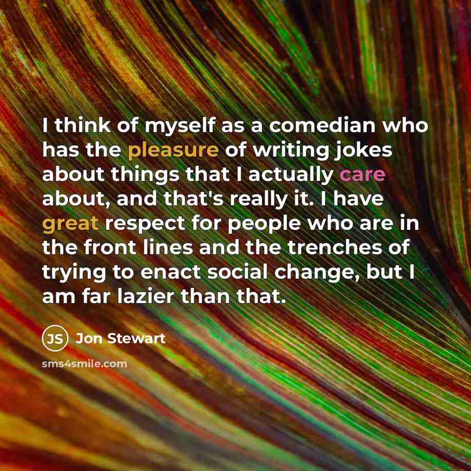 “I think of myself as a comedian who has the pleasure of writing jokes about things that I actually care about, and that's really it. I have great respect for people who are in the front lines and the trenches of trying to enact social change, but I am far lazier than that.” quote by Jon Stewart