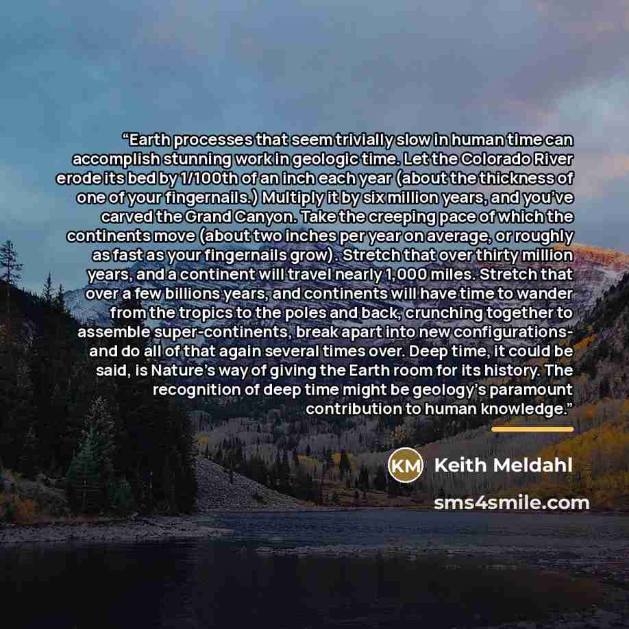 “Earth processes that seem trivially slow in human time can accomplish stunning work in geologic time. Let the Colorado River erode its bed by 1/100th of an inch each year (about the thickness of one of your fingernails.) Multiply it by six million years, and you’ve carved the Grand Canyon. Take…” quote by Keith Meldahl