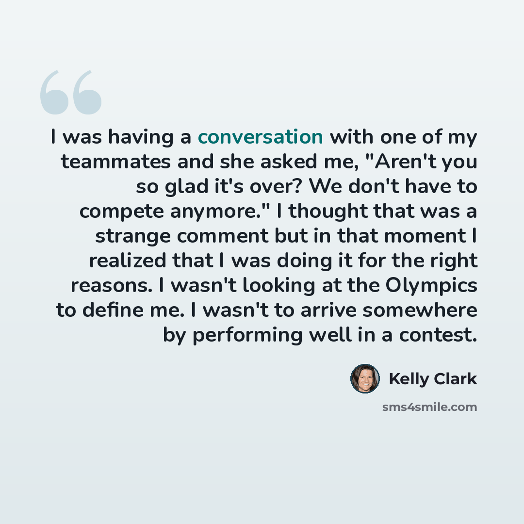 “I was having a conversation with one of my teammates and she asked me, "Aren't you so glad it's over? We don't have to compete anymore." I thought that was a strange comment but in that moment I realized that I was doing it for the right reasons. I wasn't looking at the Olympics to define me. I…” quote by Kelly Clark