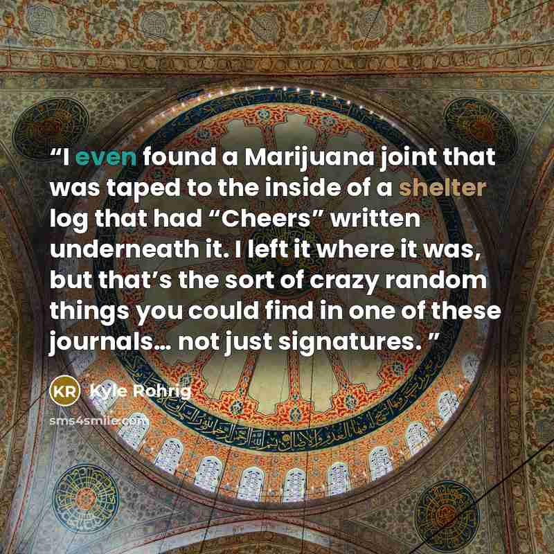 “I even found a Marijuana joint that was taped to the inside of a shelter log that had “Cheers” written underneath it. I left it where it was, but that’s the sort of crazy random things you could find in one of these journals… not just signatures.” quote by Kyle Rohrig