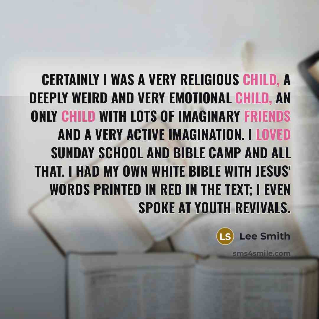 “Certainly I was a very religious child, a deeply weird and very emotional child, an only child with lots of imaginary friends and a very active imagination. I loved Sunday school and Bible camp and all that. I had my own white Bible with Jesus' words printed in red in the text; I even spoke at…” quote by Lee Smith