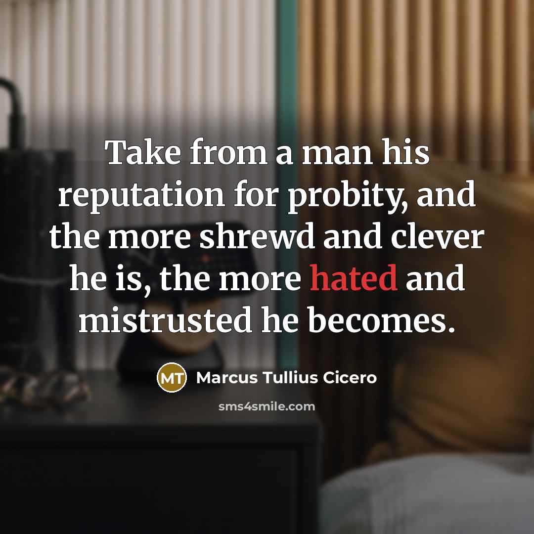 “Take from a man his reputation for probity, and the more shrewd and clever he is, the more hated and mistrusted he becomes.” quote by Marcus Tullius Cicero