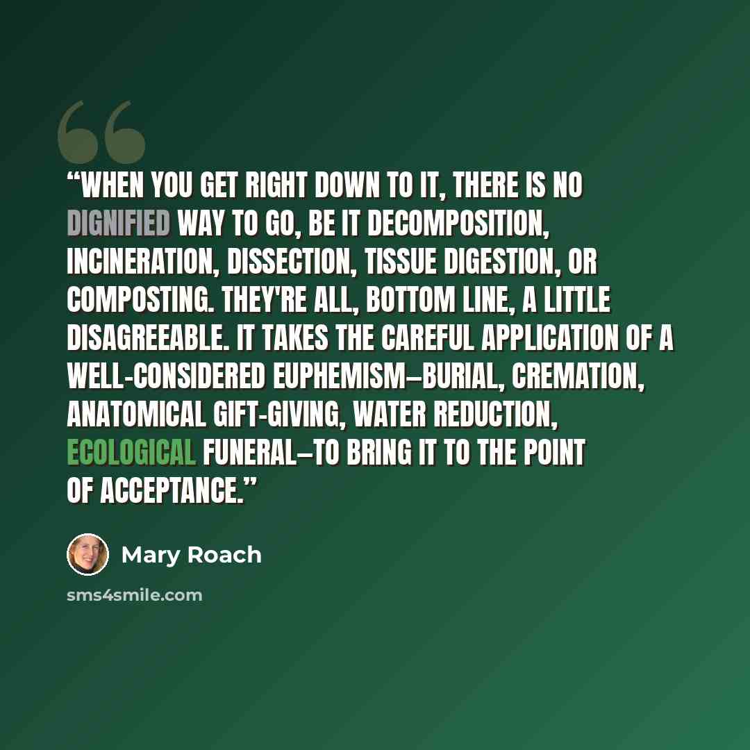 “When you get right down to it, there is no dignified way to go, be it decomposition, incineration, dissection, tissue digestion, or composting. They're all, bottom line, a little disagreeable. It takes the careful application of a well-considered euphemism—burial, cremation, anatomical…” quote by Mary Roach