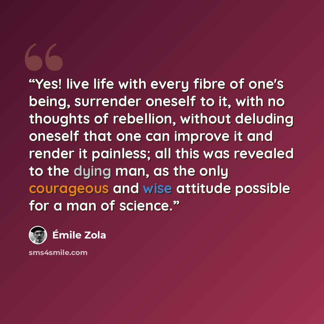 “Yes! live life with every fibre of one's being, surrender oneself to it, with no thoughts of rebellion, without deluding oneself that one can improve it and render it painless; all this was revealed to the dying man, as the only courageous and wise attitude possible for a man of science.” quote by Émile Zola