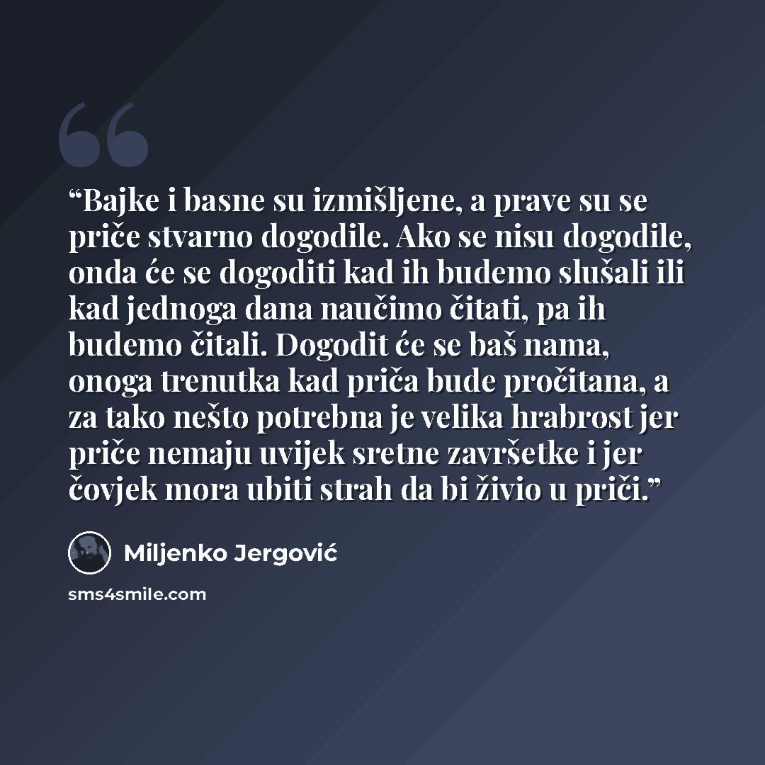 “Bajke i basne su izmišljene, a prave su se priče stvarno dogodile. Ako se nisu dogodile, onda će se dogoditi kad ih budemo slušali ili kad jednoga dana naučimo čitati, pa ih budemo čitali. Dogodit će se baš nama, onoga trenutka kad priča bude pročitana, a za tako nešto potrebna je velika hrabrost…” quote by Miljenko Jergović