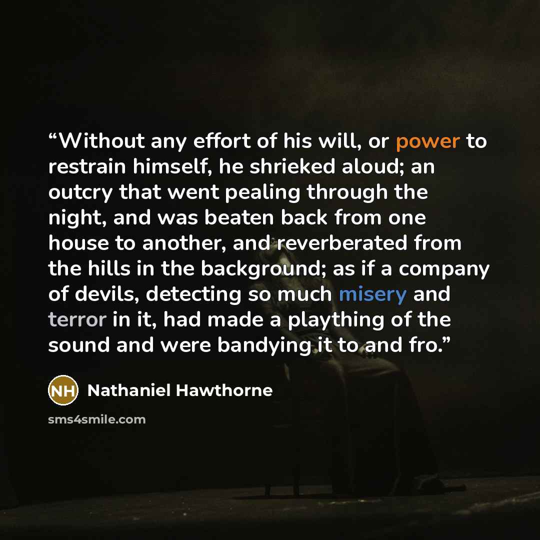 “Without any effort of his will, or power to restrain himself, he shrieked aloud; an outcry that went pealing through the night, and was beaten back from one house to another, and reverberated from the hills in the background; as if a company of devils, detecting so much misery and terror in it…” quote by Nathaniel Hawthorne