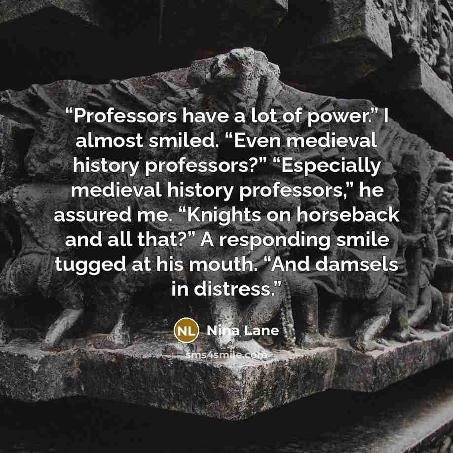 “Professors have a lot of power.” I almost smiled. “Even medieval history professors?” “Especially medieval history professors,” he assured me. “Knights on horseback and all that?” A responding smile tugged at his mouth. “And damsels in distress.” quote by Nina Lane