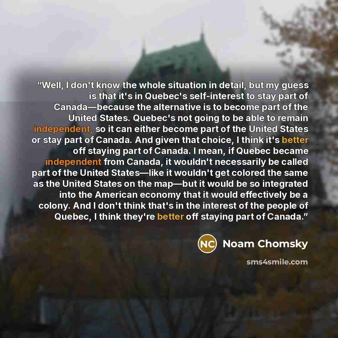 “Well, I don't know the whole situation in detail, but my guess is that it's in Quebec's self-interest to stay part of Canada―because the alternative is to become part of the United States. Quebec's not going to be able to remain independent, so it can either become part of the United States or…” quote by Noam Chomsky