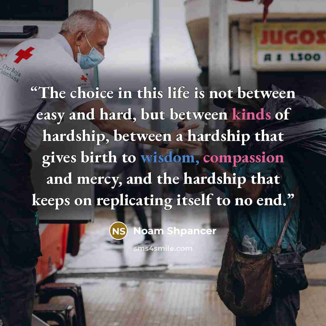 “The choice in this life is not between easy and hard, but between kinds of hardship, between a hardship that gives birth to wisdom, compassion and mercy, and the hardship that keeps on replicating itself to no end.” quote by Noam Shpancer
