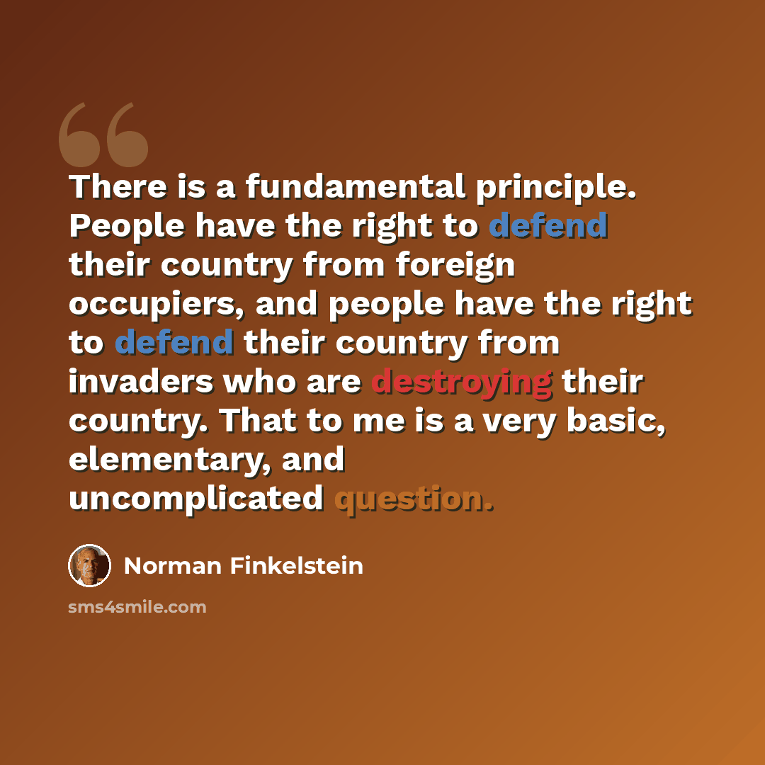“There is a fundamental principle. People have the right to defend their country from foreign occupiers, and people have the right to defend their country from invaders who are destroying their country. That to me is a very basic, elementary, and uncomplicated question.” quote by Norman Finkelstein