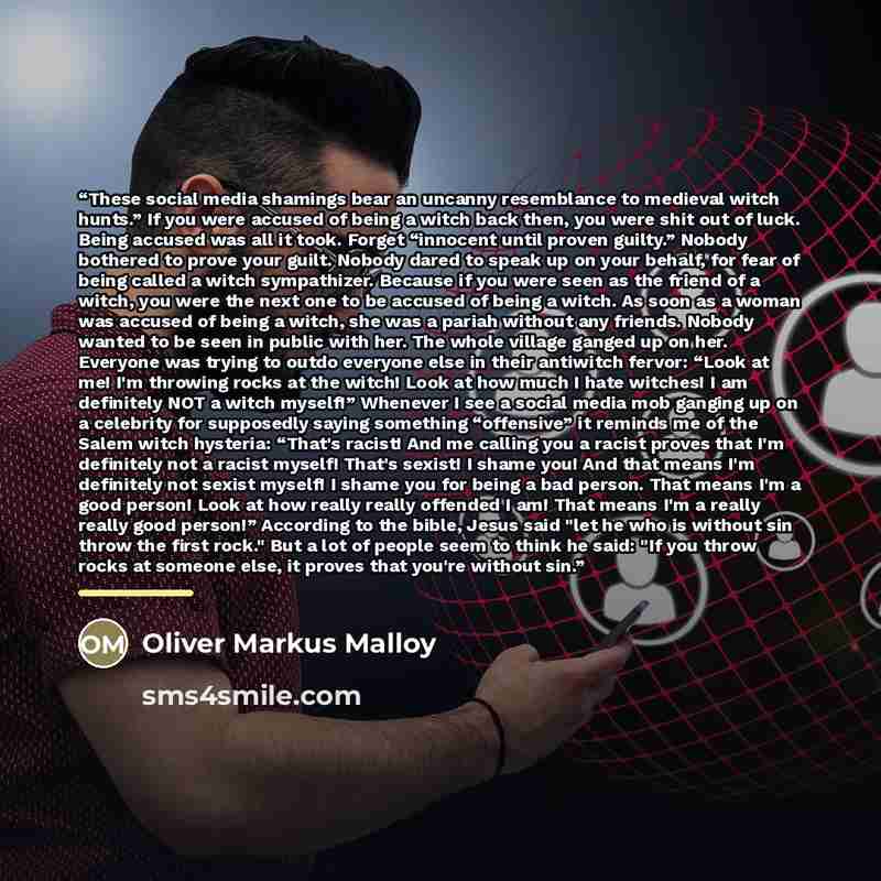 “These social media shamings bear an uncanny resemblance to medieval witch hunts.” If you were accused of being a witch back then, you were shit out of luck. Being accused was all it took. Forget “innocent until proven guilty.” Nobody bothered to prove your guilt. Nobody dared to speak up on your…” quote by Oliver Markus Malloy