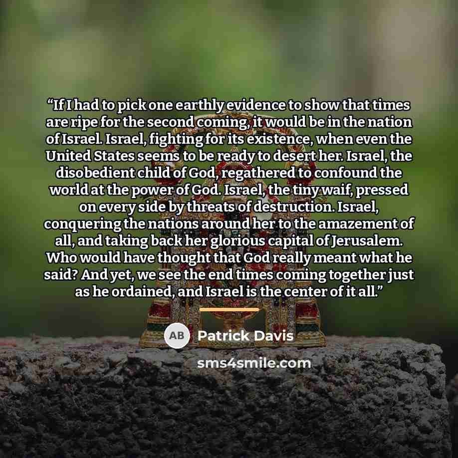 “If I had to pick one earthly evidence to show that times are ripe for the second coming, it would be in the nation of Israel. Israel, fighting for its existence, when even the United States seems to be ready to desert her. Israel, the disobedient child of God, regathered to confound the world at…” quote by Patrick Davis