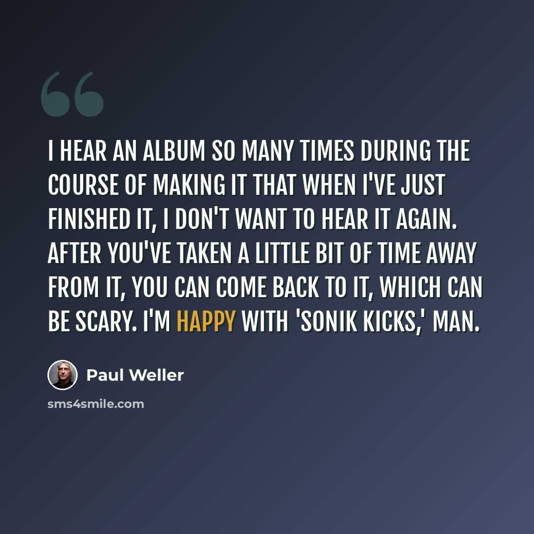 “I hear an album so many times during the course of making it that when I've just finished it, I don't want to hear it again. After you've taken a little bit of time away from it, you can come back to it, which can be scary. I'm happy with 'Sonik Kicks,' man.” quote by Paul Weller