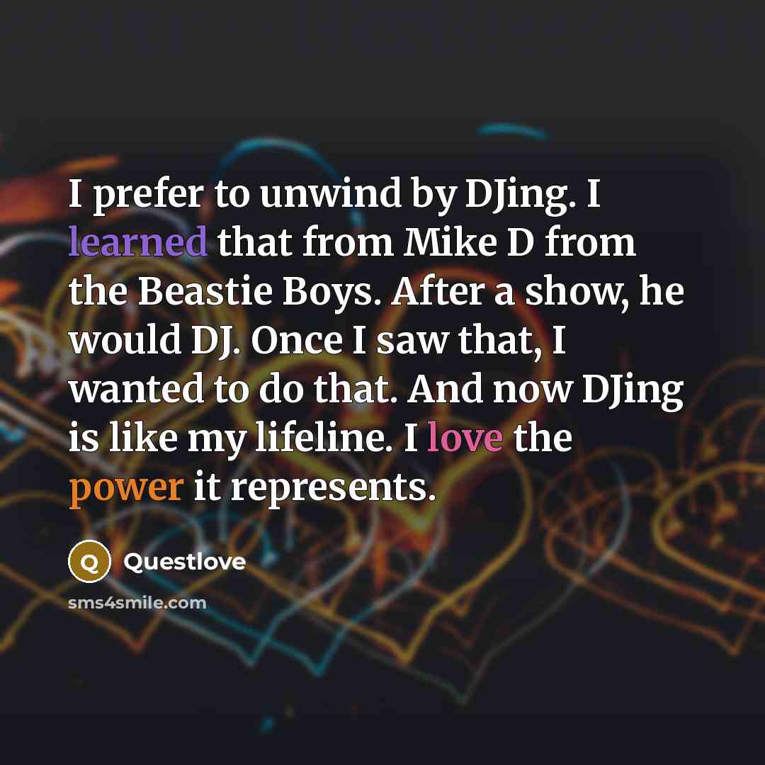 “I prefer to unwind by DJing. I learned that from Mike D from the Beastie Boys. After a show, he would DJ. Once I saw that, I wanted to do that. And now DJing is like my lifeline. I love the power it represents.” quote by Questlove