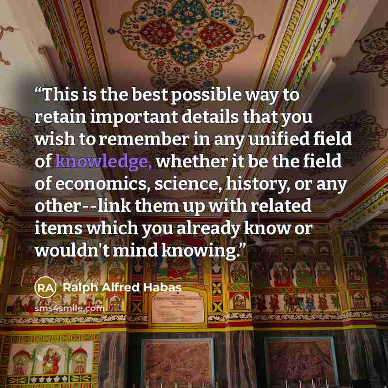 “This is the best possible way to retain important details that you wish to remember in any unified field of knowledge, whether it be the field of economics, science, history, or any other--link them up with related items which you already know or wouldn't mind knowing.” quote by Ralph Alfred Habas
