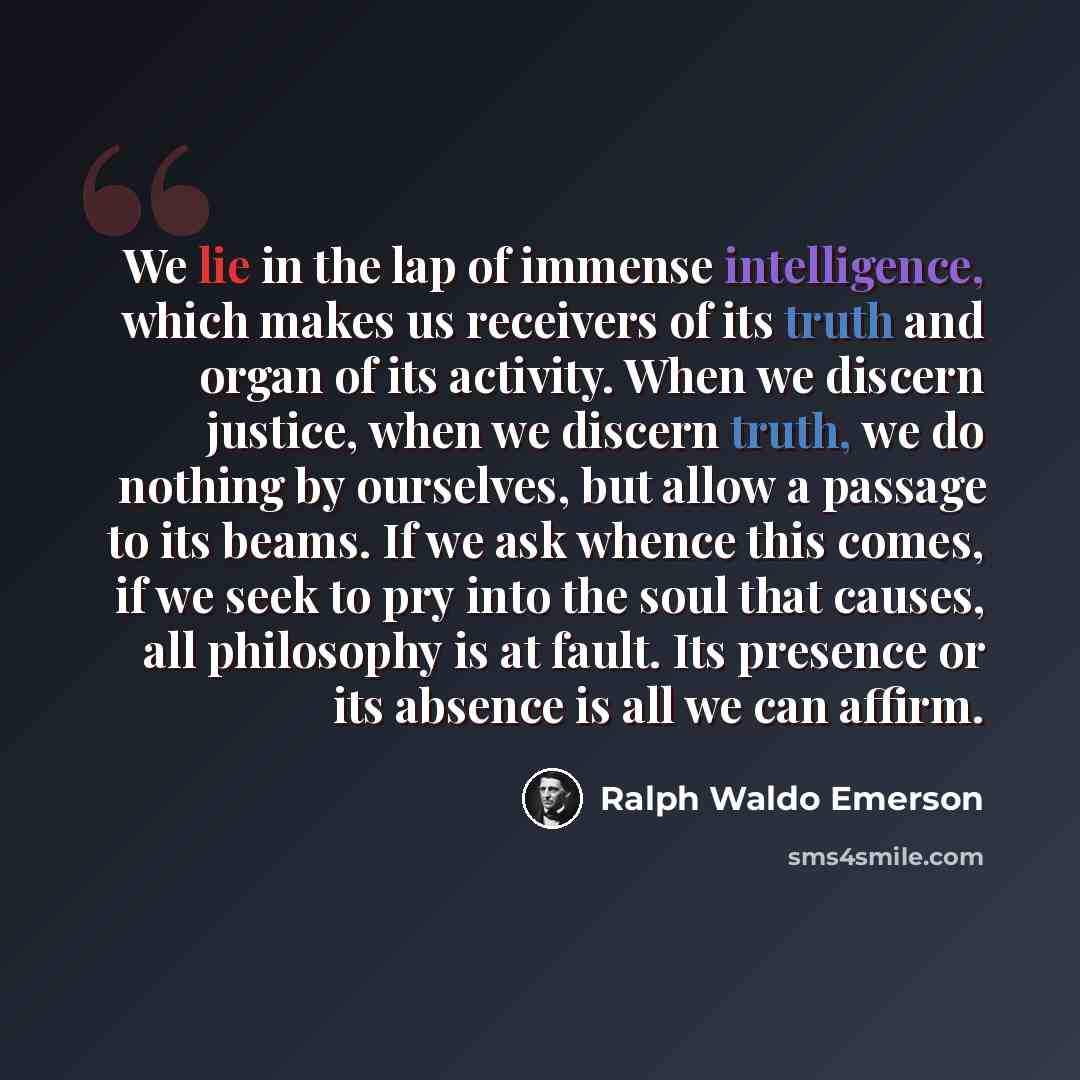 “We lie in the lap of immense intelligence, which makes us receivers of its truth and organ of its activity. When we discern justice, when we discern truth, we do nothing by ourselves, but allow a passage to its beams. If we ask whence this comes, if we seek to pry into the soul that causes, all…” quote by Ralph Waldo Emerson