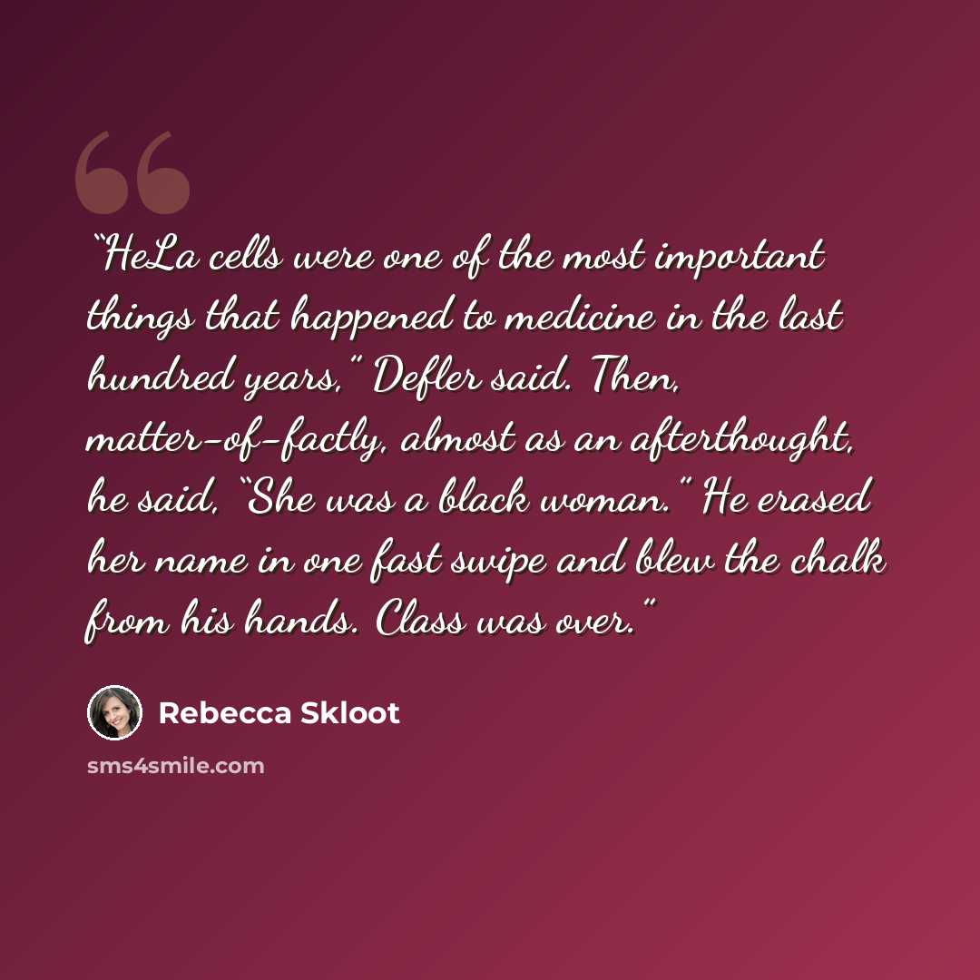 “HeLa cells were one of the most important things that happened to medicine in the last hundred years,” Defler said. Then, matter-of-factly, almost as an afterthought, he said, “She was a black woman.” He erased her name in one fast swipe and blew the chalk from his hands. Class was over.” quote by Rebecca Skloot