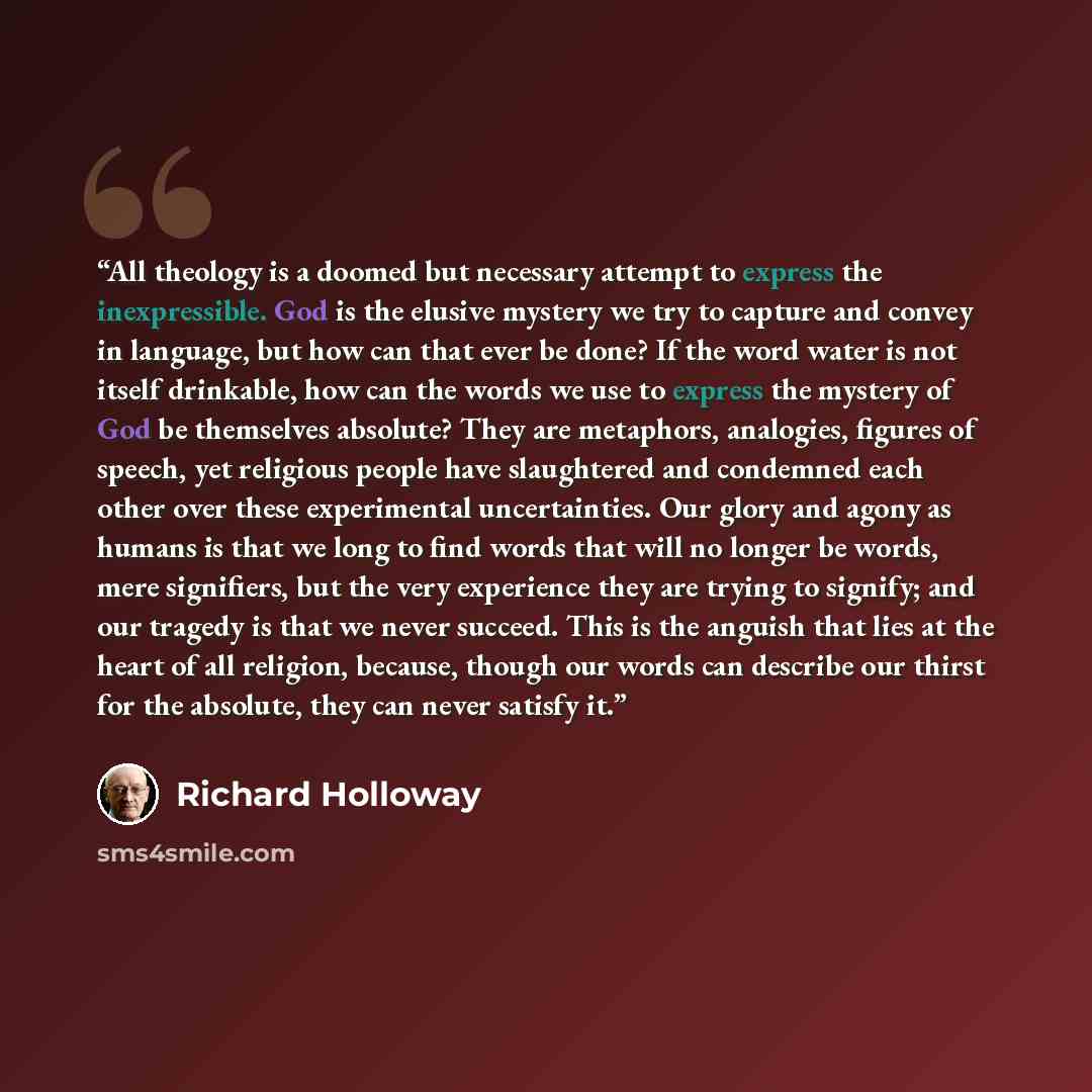 “All theology is a doomed but necessary attempt to express the inexpressible. God is the elusive mystery we try to capture and convey in language, but how can that ever be done? If the word water is not itself drinkable, how can the words we use to express the mystery of God be themselves absolute?…” quote by Richard Holloway