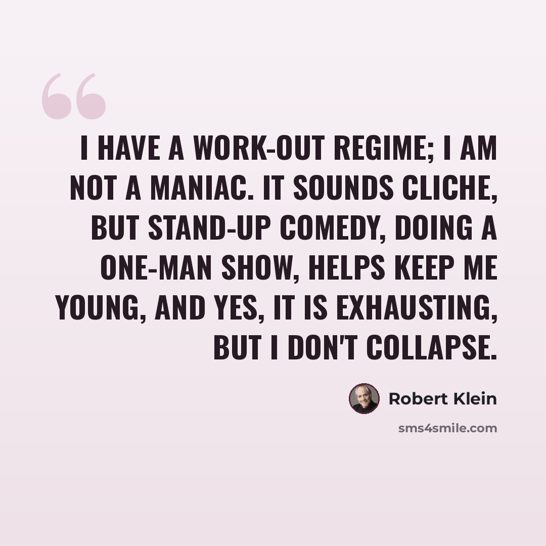 “I have a work-out regime; I am not a maniac. It sounds cliche, but stand-up comedy, doing a one-man show, helps keep me young, and yes, it is exhausting, but I don't collapse.” quote by Robert Klein