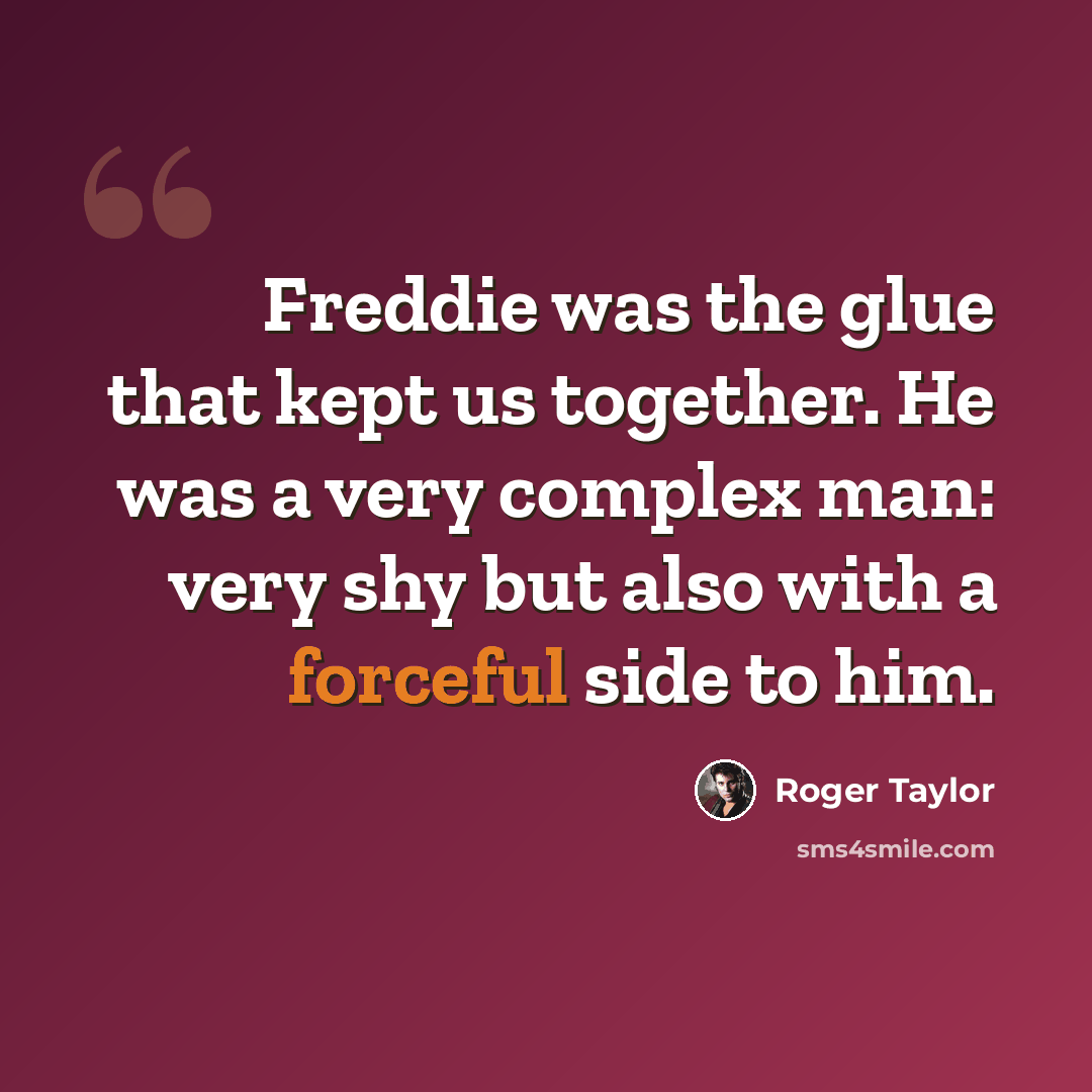 “Freddie was the glue that kept us together. He was a very complex man: very shy but also with a forceful side to him.” quote by Roger Taylor