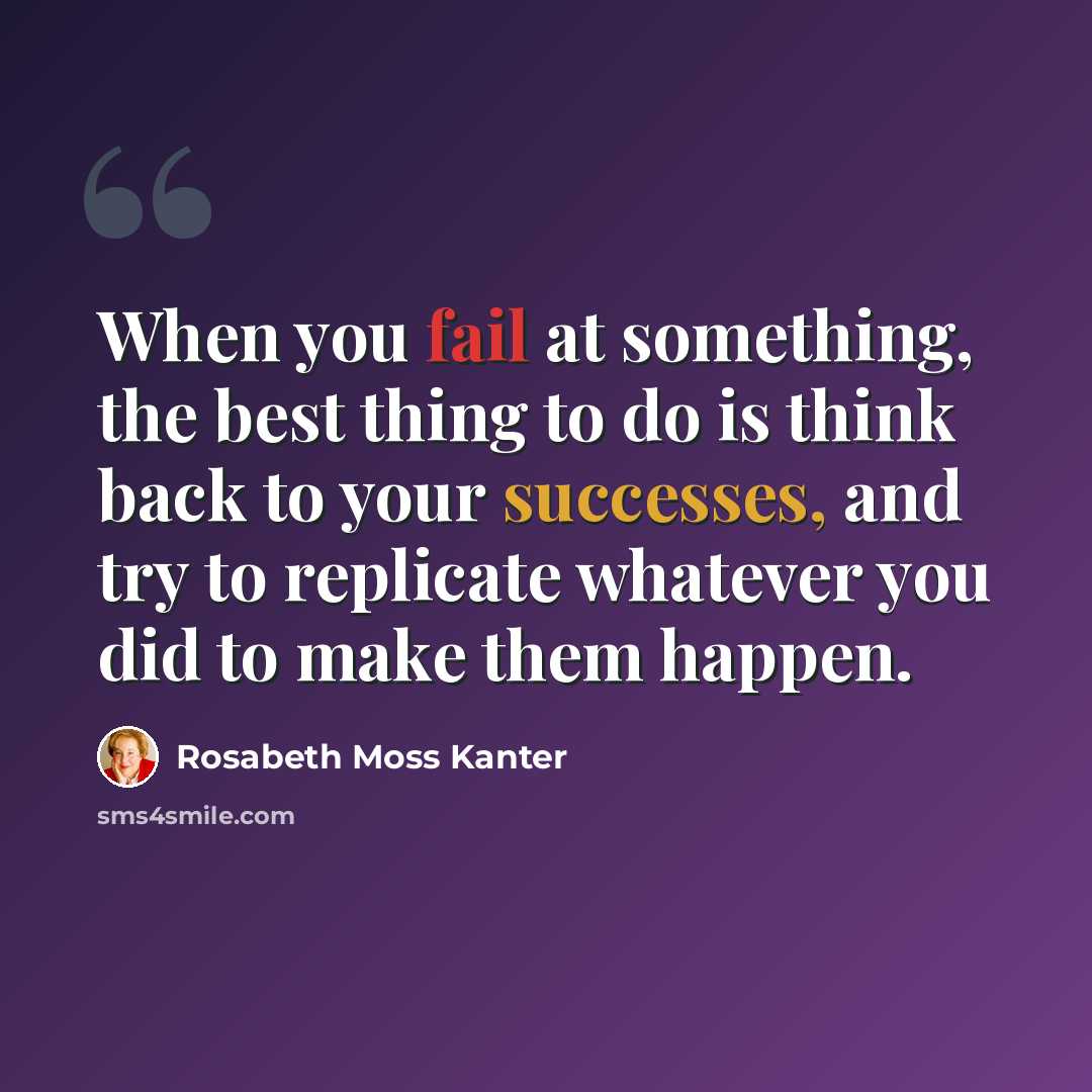 “When you fail at something, the best thing to do is think back to your successes, and try to replicate whatever you did to make them happen.” quote by Rosabeth Moss Kanter