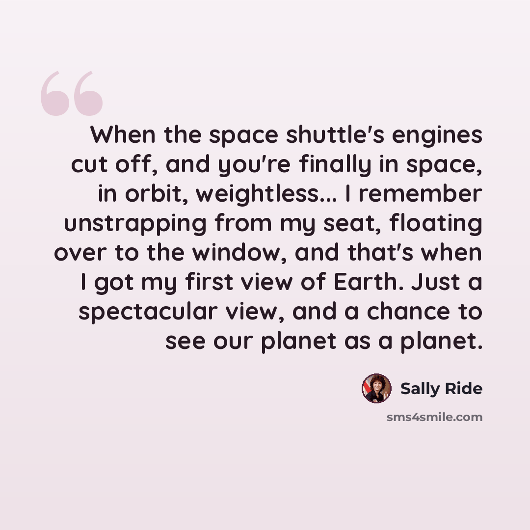 “When the space shuttle's engines cut off, and you're finally in space, in orbit, weightless... I remember unstrapping from my seat, floating over to the window, and that's when I got my first view of Earth. Just a spectacular view, and a chance to see our planet as a planet.” quote by Sally Ride