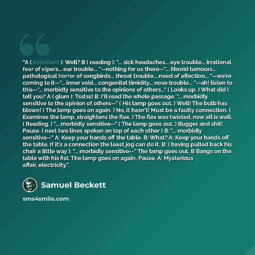 “A ( impatient ): Well? B ( reading ): "... sick headaches... eye trouble... irrational fear of vipers... ear trouble... "--nothing for us there--"... fibroid tumours... pathological horror of songbirds... throat trouble... need of affection... "--we're coming to it--"... inner void... congenital…” quote by Samuel Beckett