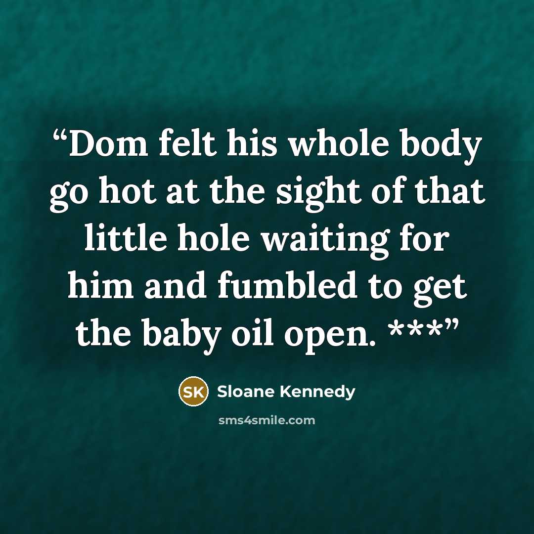 “Dom felt his whole body go hot at the sight of that little hole waiting for him and fumbled to get the baby oil open. ***” quote by Sloane Kennedy
