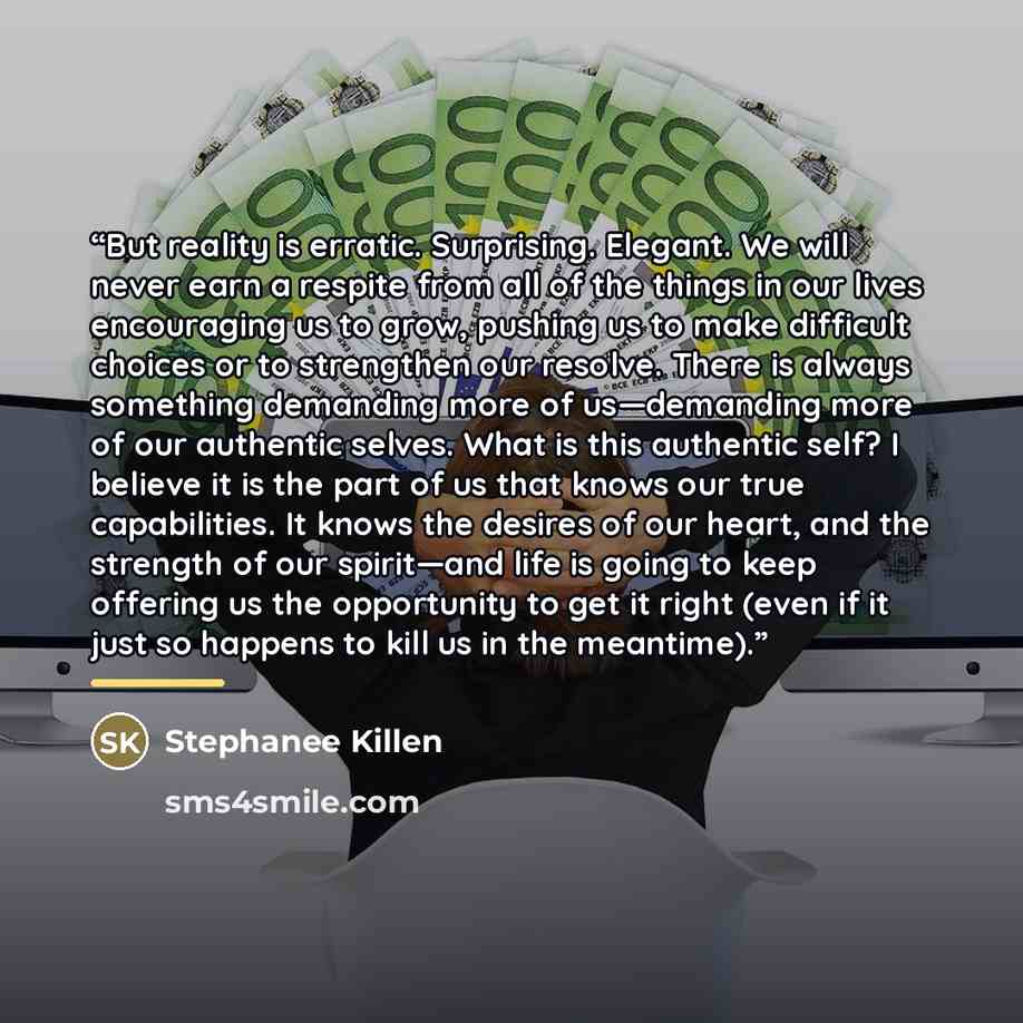 “But reality is erratic. Surprising. Elegant. We will never earn a respite from all of the things in our lives encouraging us to grow, pushing us to make difficult choices or to strengthen our resolve. There is always something demanding more of us—demanding more of our authentic selves. What is…” quote by Stephanee Killen