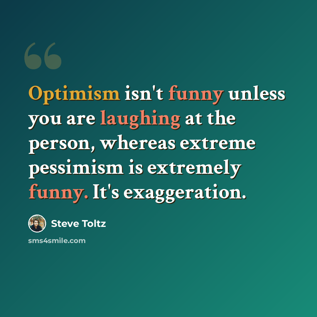 “Optimism isn't funny unless you are laughing at the person, whereas extreme pessimism is extremely funny. It's exaggeration.” quote by Steve Toltz