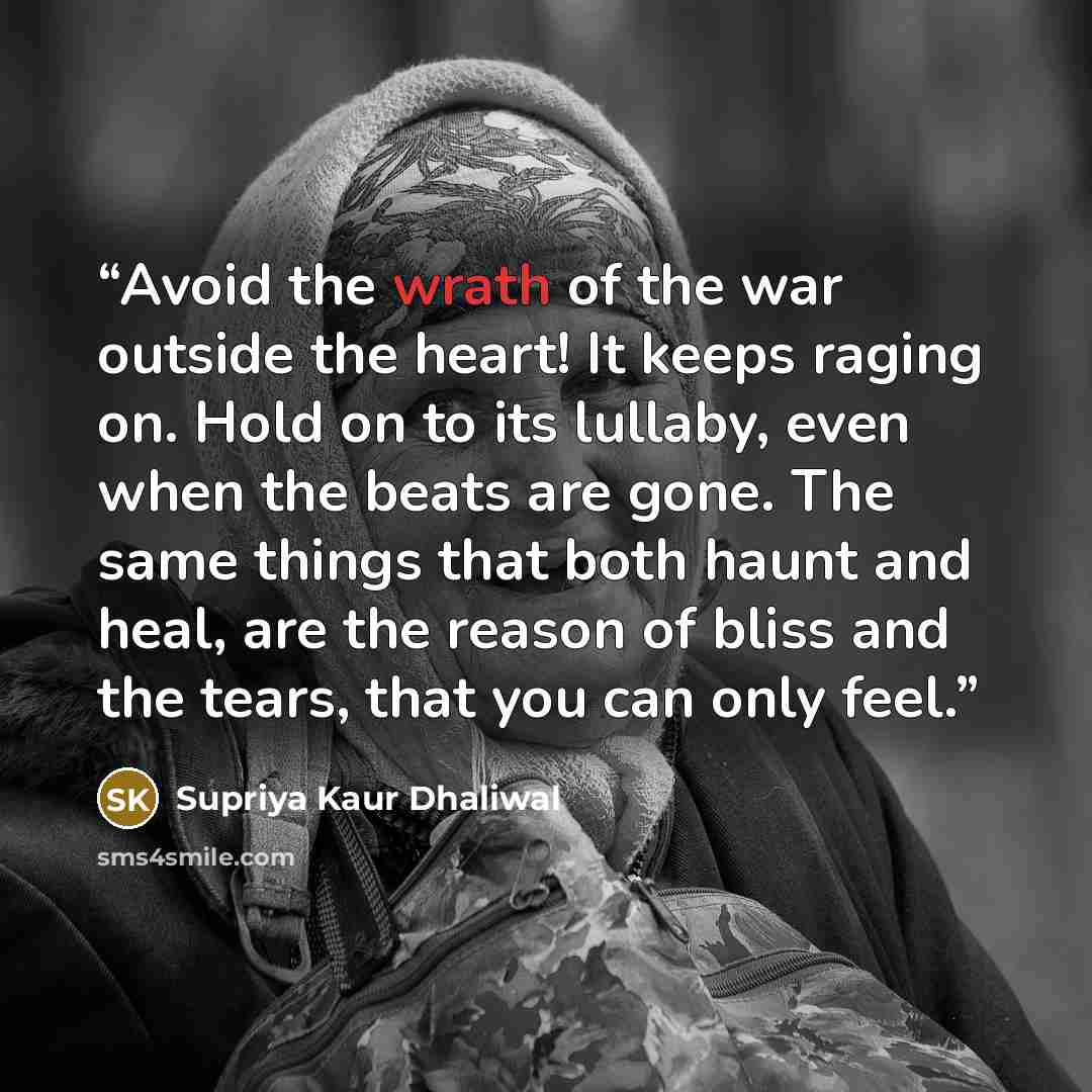 “Avoid the wrath of the war outside the heart! It keeps raging on. Hold on to its lullaby, even when the beats are gone. The same things that both haunt and heal, are the reason of bliss and the tears, that you can only feel.” quote by Supriya Kaur Dhaliwal
