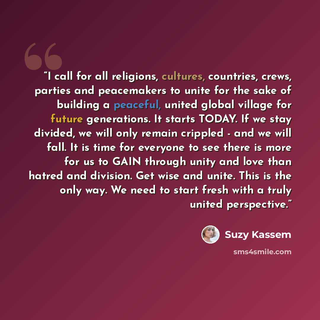 “I call for all religions, cultures, countries, crews, parties and peacemakers to unite for the sake of building a peaceful, united global village for future generations. It starts TODAY. If we stay divided, we will only remain crippled - and we will fall. It is time for everyone to see there is…” quote by Suzy Kassem