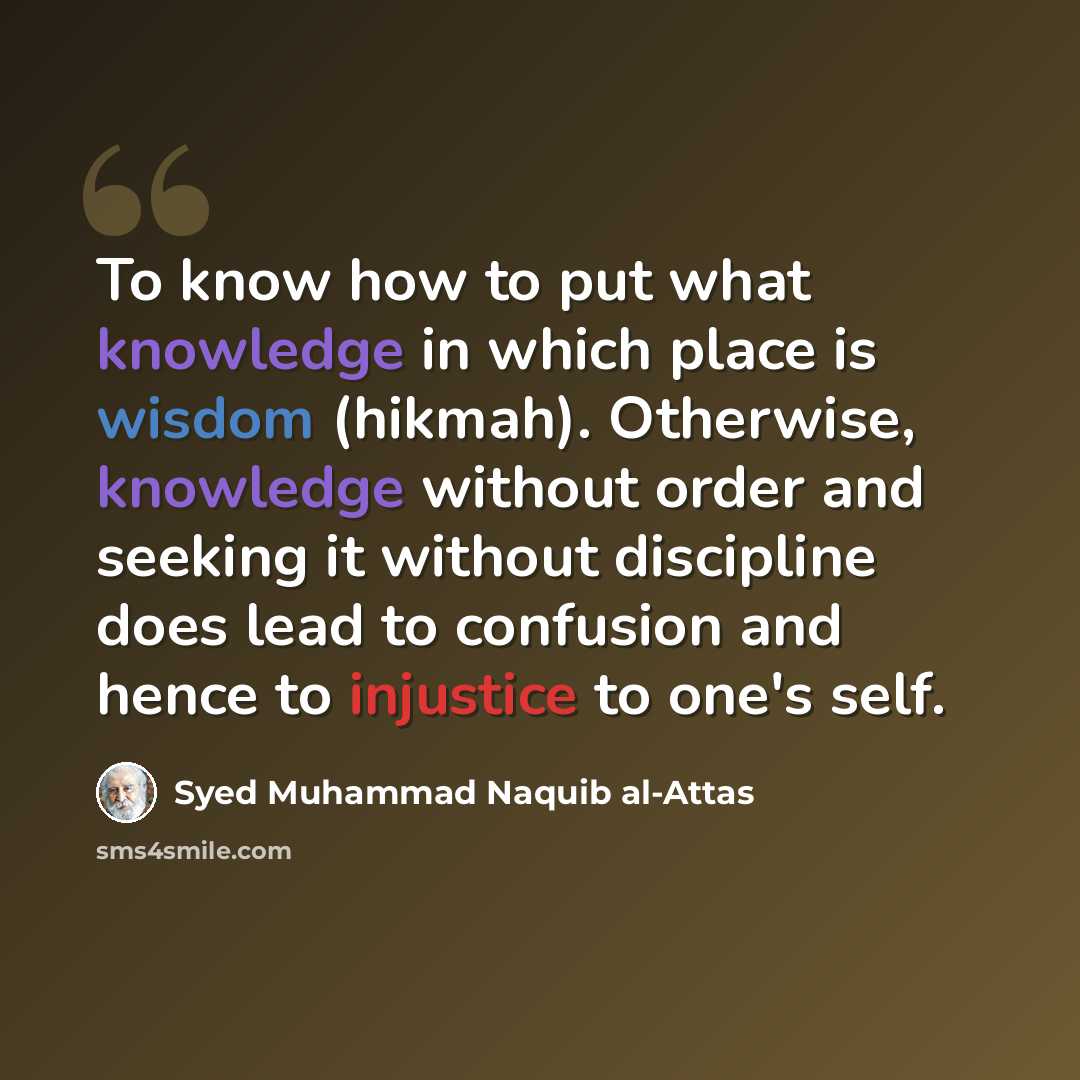 “To know how to put what knowledge in which place is wisdom (hikmah). Otherwise, knowledge without order and seeking it without discipline does lead to confusion and hence to injustice to one's self.” quote by Syed Muhammad Naquib al-Attas