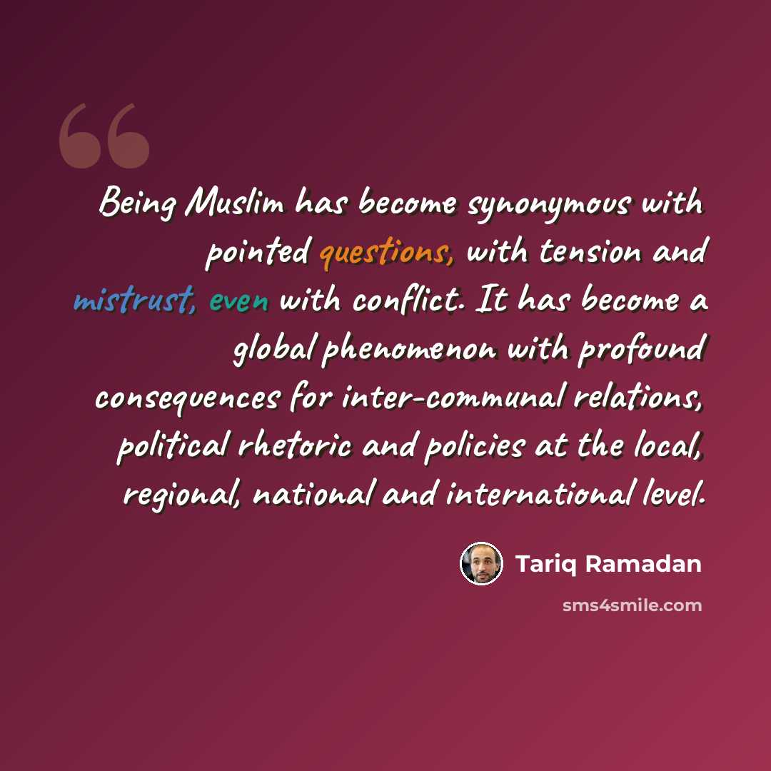 “Being Muslim has become synonymous with pointed questions, with tension and mistrust, even with conflict. It has become a global phenomenon with profound consequences for inter-communal relations, political rhetoric and policies at the local, regional, national and international level.” quote by Tariq Ramadan