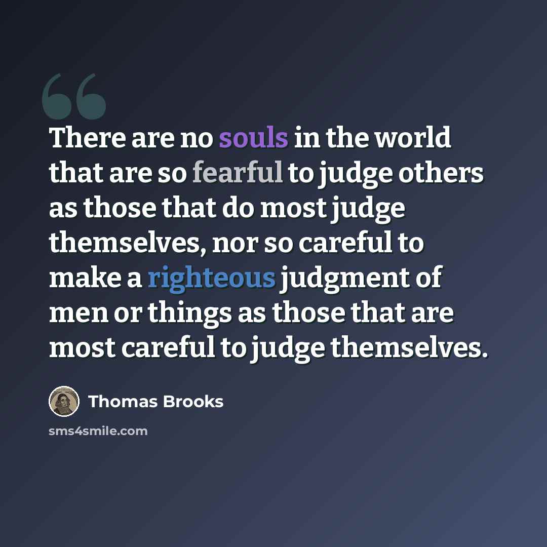 “There are no souls in the world that are so fearful to judge others as those that do most judge themselves, nor so careful to make a righteous judgment of men or things as those that are most careful to judge themselves.” quote by Thomas Brooks
