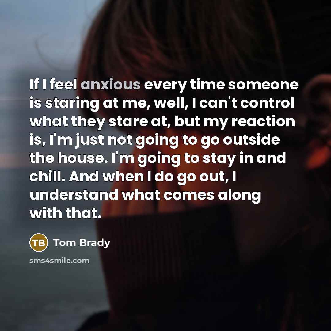 “If I feel anxious every time someone is staring at me, well, I can't control what they stare at, but my reaction is, I'm just not going to go outside the house. I'm going to stay in and chill. And when I do go out, I understand what comes along with that.” quote by Tom Brady