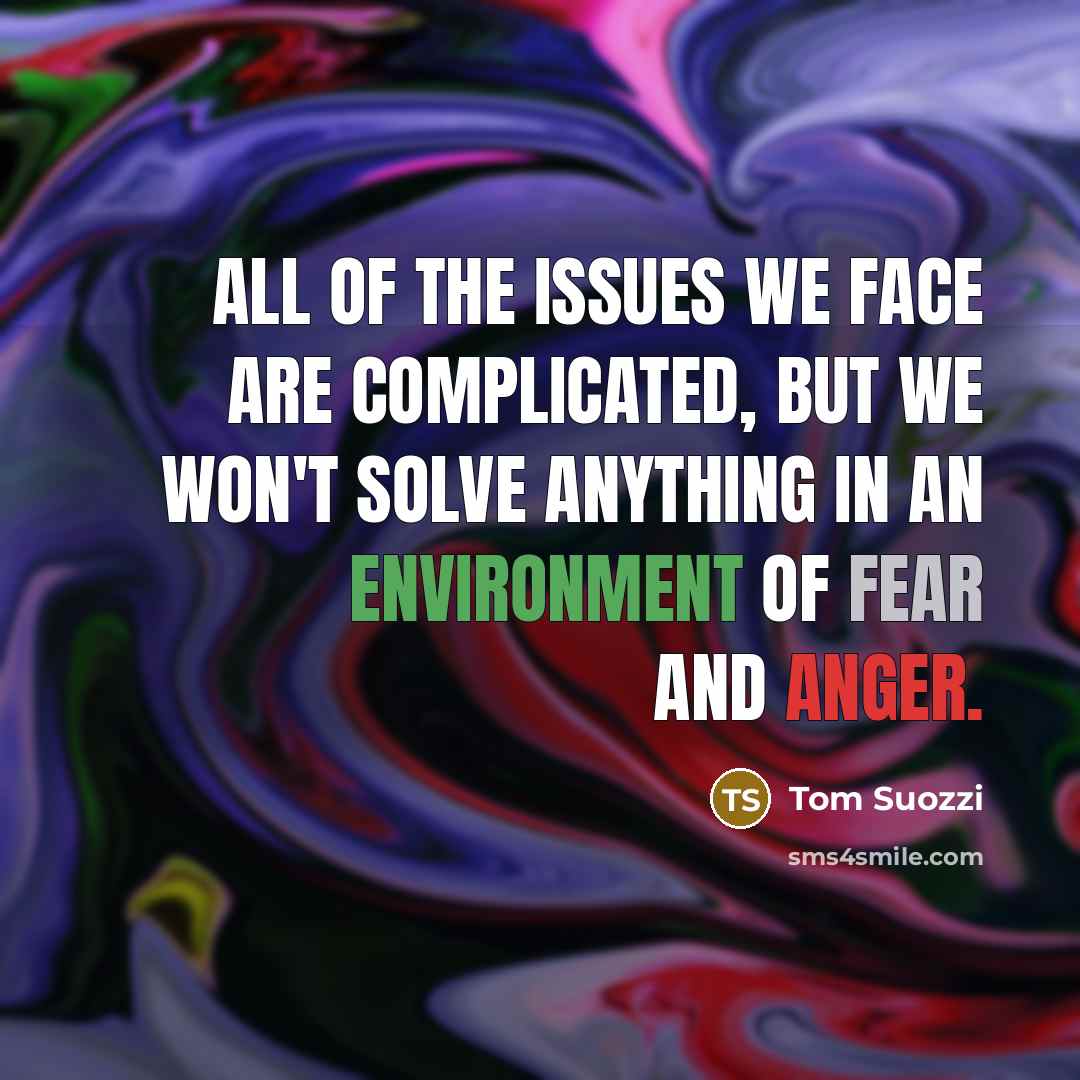 “All of the issues we face are complicated, but we won't solve anything in an environment of fear and anger.” quote by Tom Suozzi