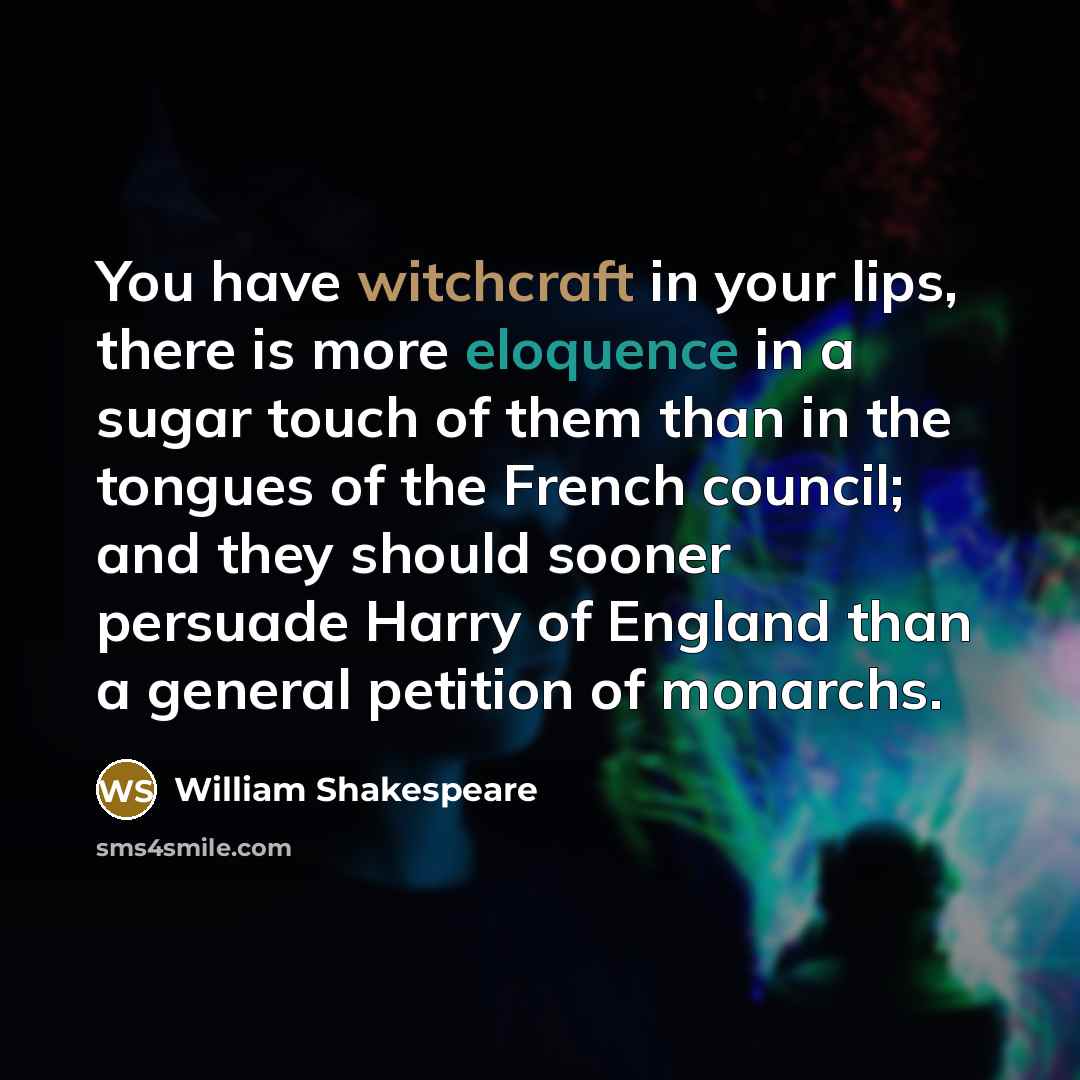 “You have witchcraft in your lips, there is more eloquence in a sugar touch of them than in the tongues of the French council; and they should sooner persuade Harry of England than a general petition of monarchs.” quote by William Shakespeare