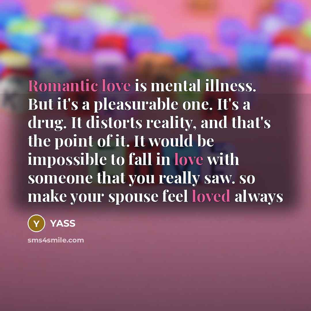 “Romantic love is mental illness. But it's a pleasurable one. It's a drug. It distorts reality, and that's the point of it. It would be impossible to fall in love with someone that you really saw. so make your spouse feel loved always” quote by YASS