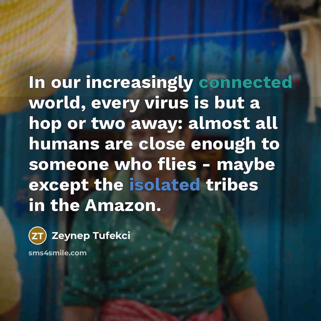 “In our increasingly connected world, every virus is but a hop or two away: almost all humans are close enough to someone who flies - maybe except the isolated tribes in the Amazon.” quote by Zeynep Tufekci
