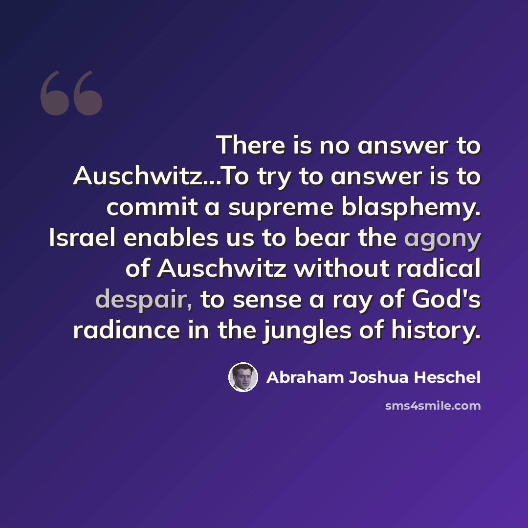 “There is no answer to Auschwitz...To try to answer is to commit a supreme blasphemy. Israel enables us to bear the agony of Auschwitz without radical despair, to sense a ray of God's radiance in the jungles of history.” quote by Abraham Joshua Heschel