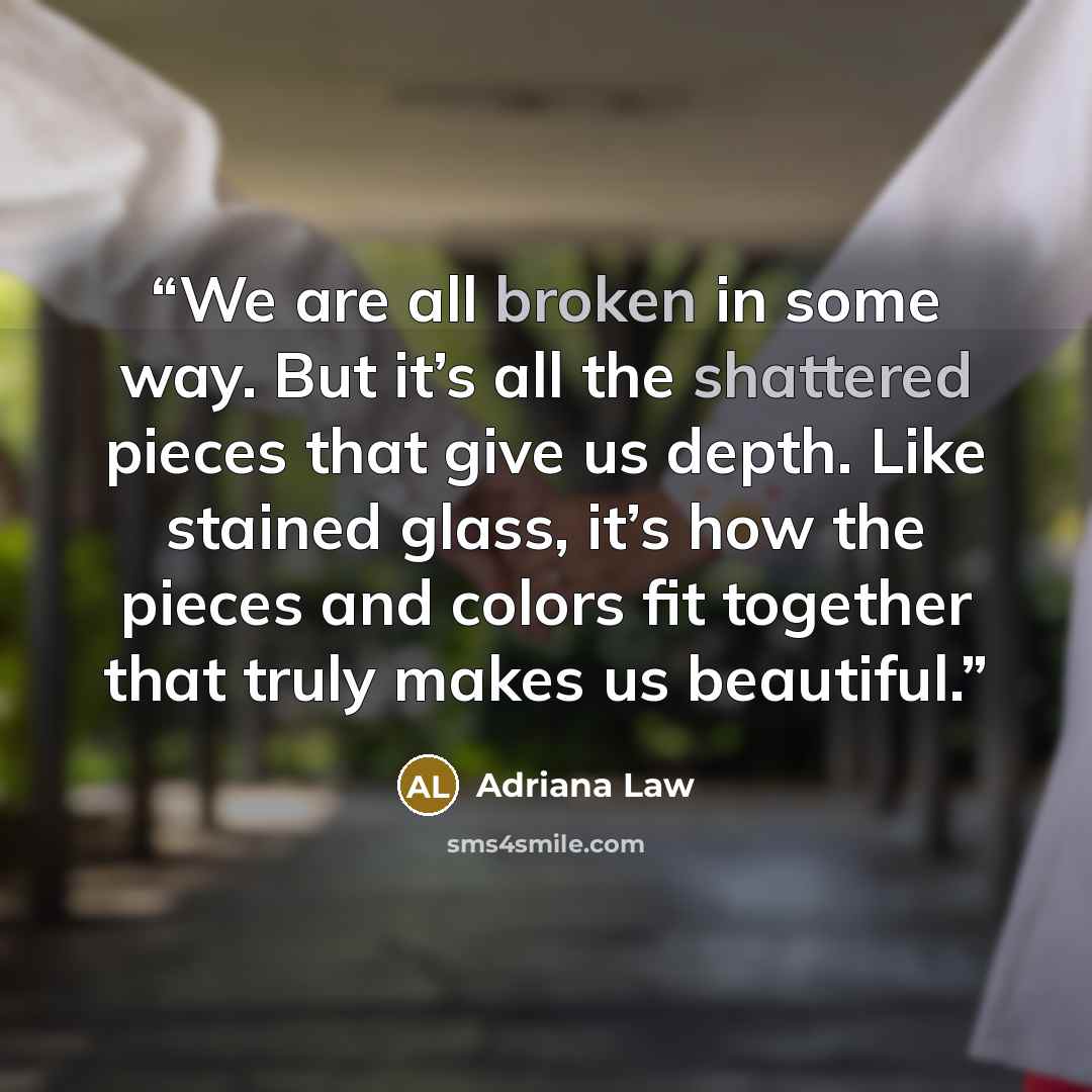 “We are all broken in some way. But it’s all the shattered pieces that give us depth. Like stained glass, it’s how the pieces and colors fit together that truly makes us beautiful.” quote by Adriana Law
